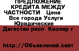 ПРЕДЛОЖЕНИЕ КРЕДИТА МЕЖДУ ЧАСТНОСТИ › Цена ­ 0 - Все города Услуги » Юридические   . Дагестан респ.,Кизляр г.